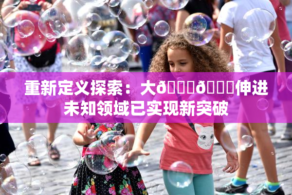 重新定义探索：大🐔🐔伸进未知领域已实现新突破