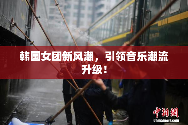 韩国女团新风潮，引领音乐潮流升级！