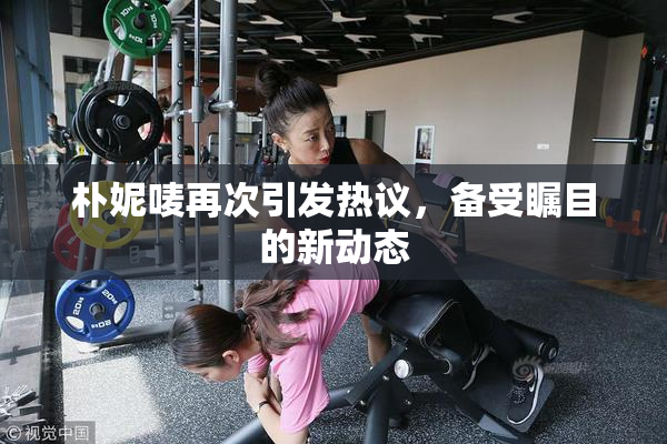 朴妮唛再次引发热议，备受瞩目的新动态