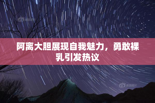 阿离大胆展现自我魅力，勇敢裸乳引发热议