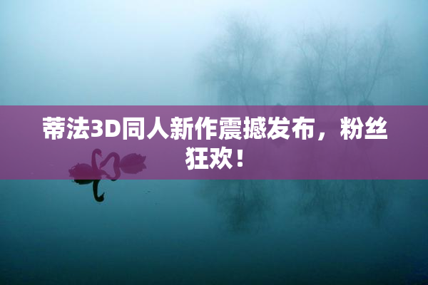 蒂法3D同人新作震撼发布，粉丝狂欢！