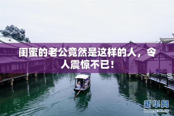 闺蜜的老公竟然是这样的人，令人震惊不已！
