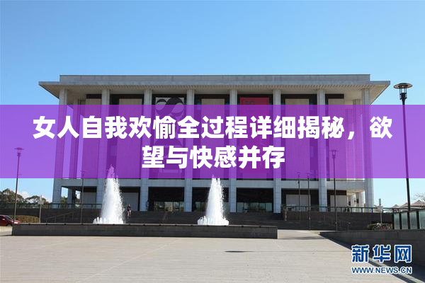 女人自我欢愉全过程详细揭秘，欲望与快感并存