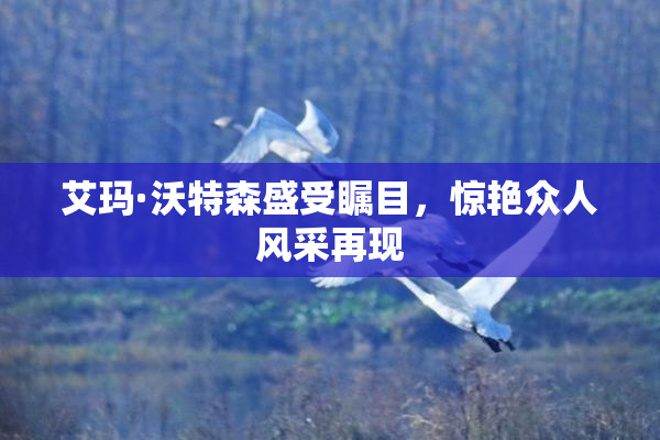 艾玛·沃特森盛受瞩目，惊艳众人风采再现