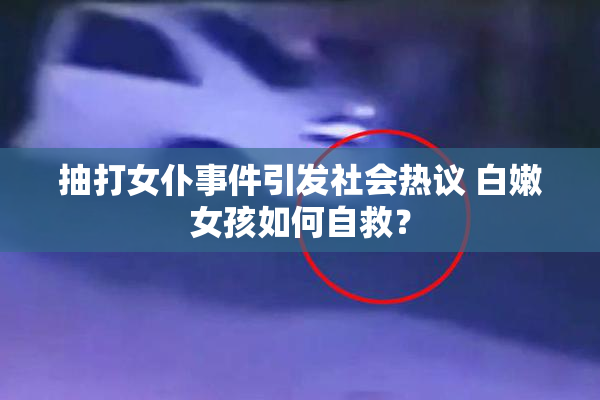 抽打女仆事件引发社会热议 白嫩女孩如何自救？