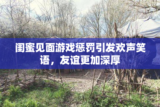 闺蜜见面游戏惩罚引发欢声笑语，友谊更加深厚