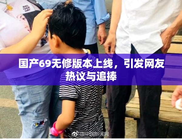 国产69无修版本上线，引发网友热议与追捧