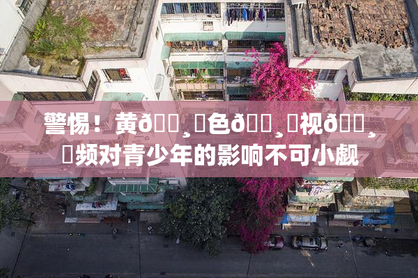 警惕！黄🌸‌色🌸‌视🌸‌频对青少年的影响不可小觑