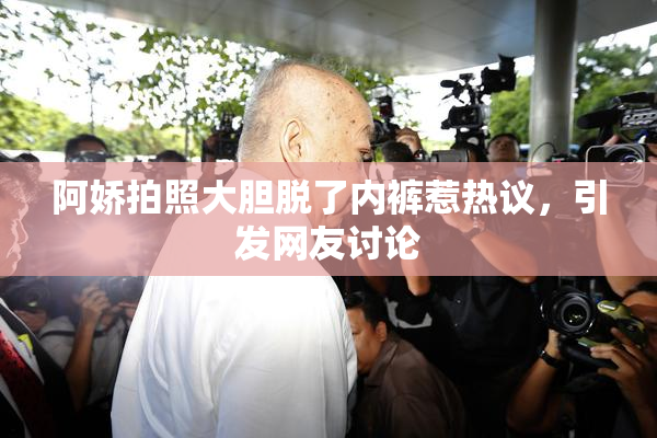 阿娇拍照大胆脱了内裤惹热议，引发网友讨论