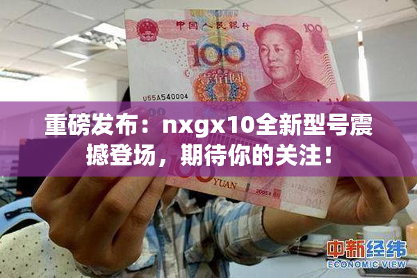 重磅发布：nxgx10全新型号震撼登场，期待你的关注！