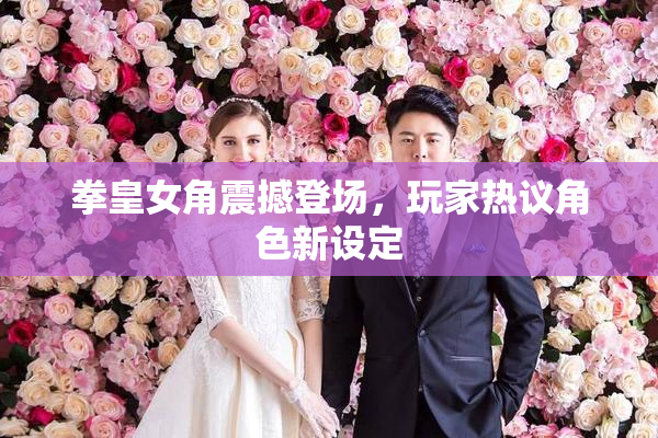 拳皇女角震撼登场，玩家热议角色新设定