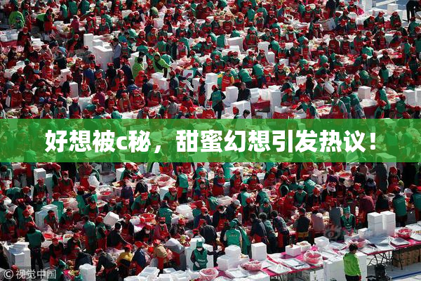 好想被c秘，甜蜜幻想引发热议！