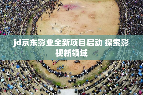 jd京东影业全新项目启动 探索影视新领域