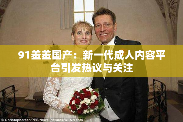 91羞羞国产：新一代成人内容平台引发热议与关注