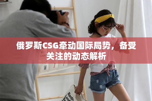 俄罗斯CSG牵动国际局势，备受关注的动态解析