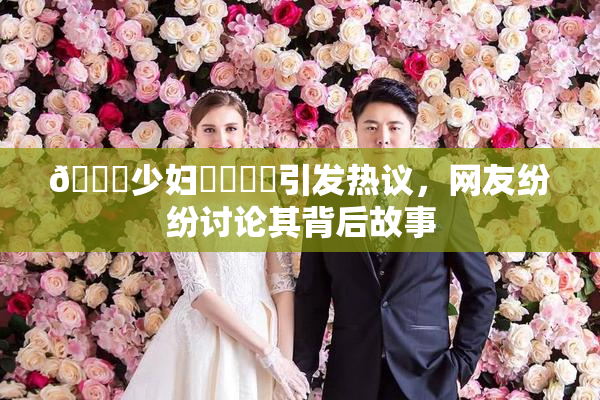 🔞少妇❌‌❌‌引发热议，网友纷纷讨论其背后故事