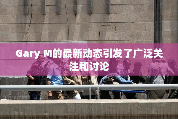 Gary M的最新动态引发了广泛关注和讨论