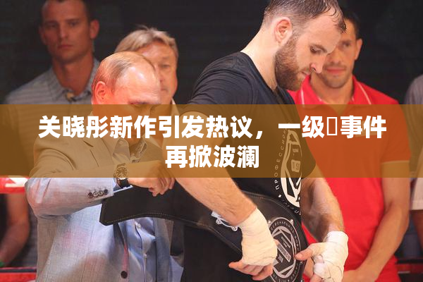 关晓彤新作引发热议，一级婬事件再掀波澜
