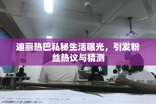 迪丽热巴私秘生活曝光，引发粉丝热议与猜测