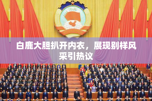 白鹿大胆扒开内衣，展现别样风采引热议