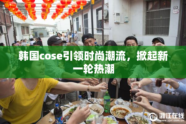 韩国cose引领时尚潮流，掀起新一轮热潮