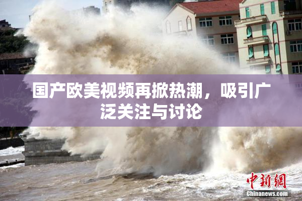 国产欧美视频再掀热潮，吸引广泛关注与讨论