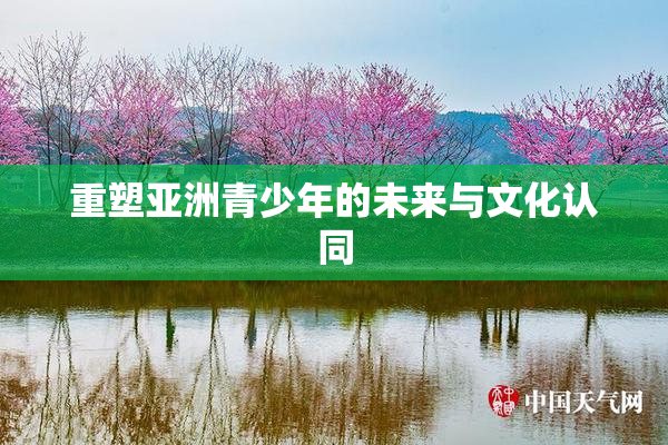 重塑亚洲青少年的未来与文化认同