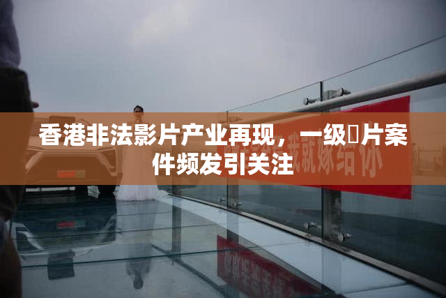 香港非法影片产业再现，一级婬片案件频发引关注