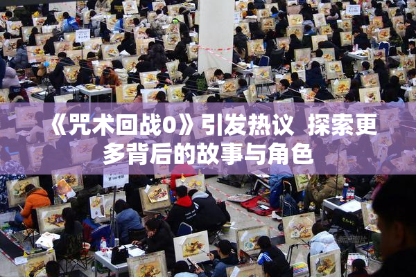《咒术回战0》引发热议  探索更多背后的故事与角色