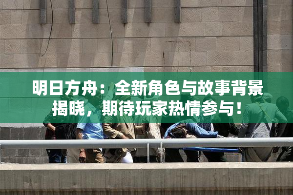 明日方舟：全新角色与故事背景揭晓，期待玩家热情参与！