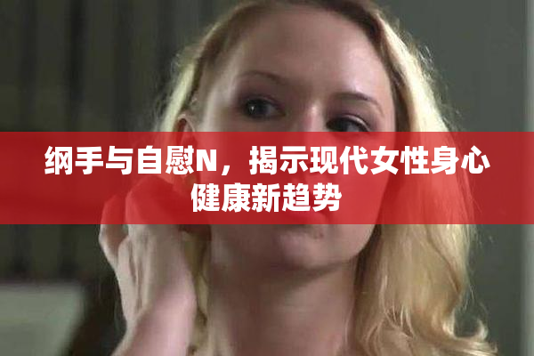 纲手与自慰N，揭示现代女性身心健康新趋势