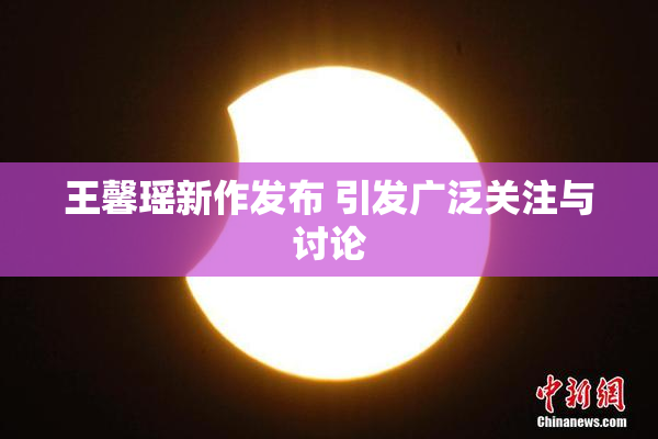 王馨瑶新作发布 引发广泛关注与讨论