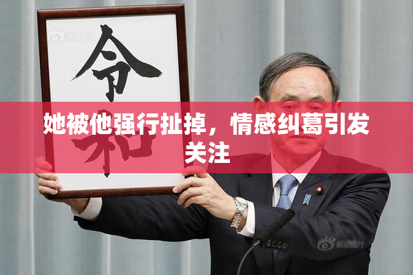 她被他强行扯掉，情感纠葛引发关注