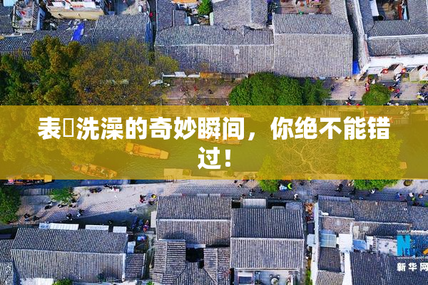 表妺洗澡的奇妙瞬间，你绝不能错过！