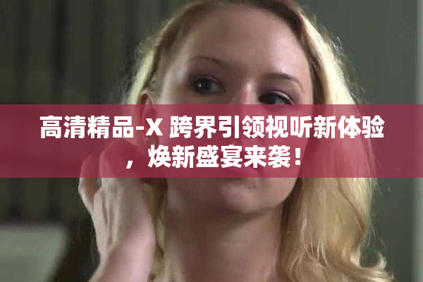 高清精品-X 跨界引领视听新体验，焕新盛宴来袭！