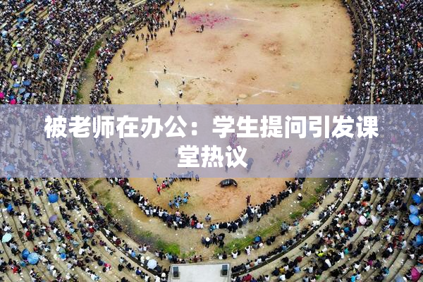 被老师在办公：学生提问引发课堂热议