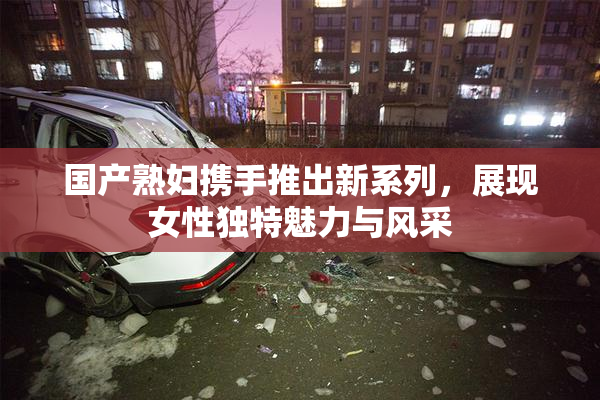 国产熟妇携手推出新系列，展现女性独特魅力与风采