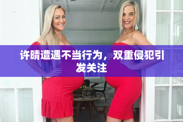 许晴遭遇不当行为，双重侵犯引发关注