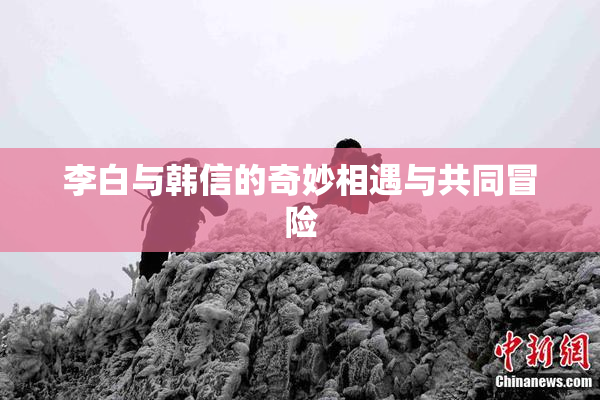 李白与韩信的奇妙相遇与共同冒险