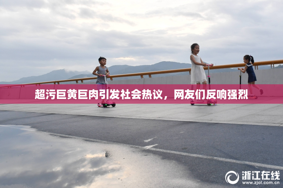 超污巨黄巨肉引发社会热议，网友们反响强烈