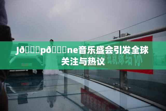 J🈚p🈚ne音乐盛会引发全球关注与热议