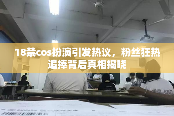 18禁cos扮演引发热议，粉丝狂热追捧背后真相揭晓