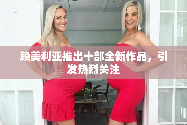 赖美利亚推出十部全新作品，引发热烈关注