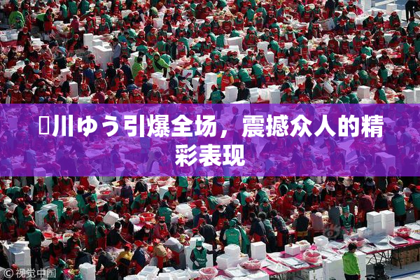 姫川ゆう引爆全场，震撼众人的精彩表现