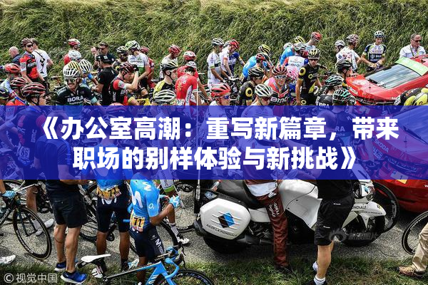 《办公室高潮：重写新篇章，带来职场的别样体验与新挑战》