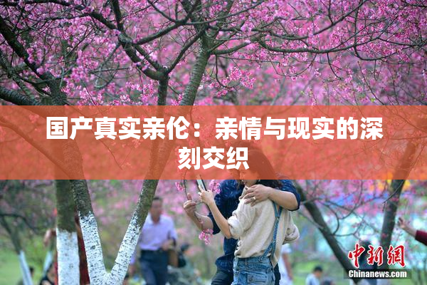 国产真实亲伦：亲情与现实的深刻交织