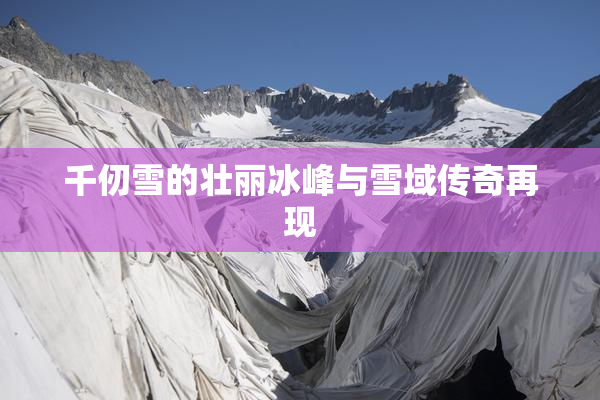 千仞雪的壮丽冰峰与雪域传奇再现