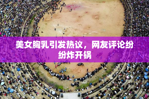 美女胸乳引发热议，网友评论纷纷炸开锅