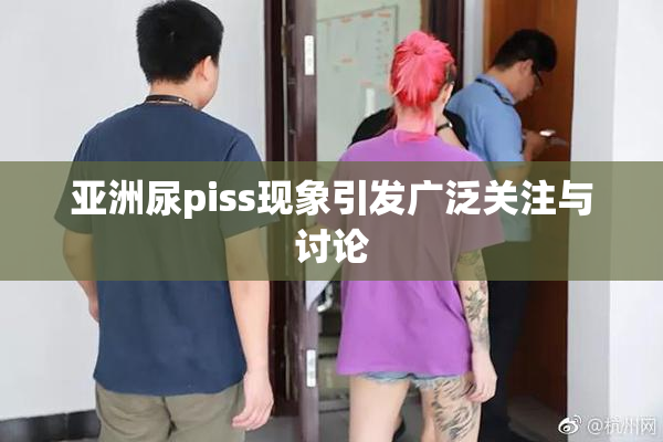 亚洲尿piss现象引发广泛关注与讨论