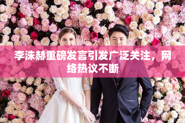 李洙赫重磅发言引发广泛关注，网络热议不断
